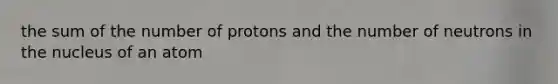 the sum of the number of protons and the number of neutrons in the nucleus of an atom