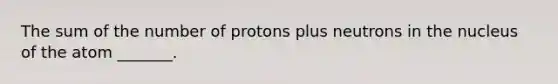 The sum of the number of protons plus neutrons in the nucleus of the atom _______.