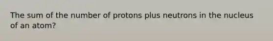 The sum of the number of protons plus neutrons in the nucleus of an atom?