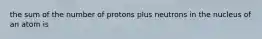 the sum of the number of protons plus neutrons in the nucleus of an atom is