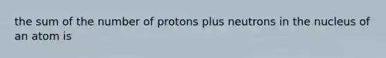 the sum of the number of protons plus neutrons in the nucleus of an atom is