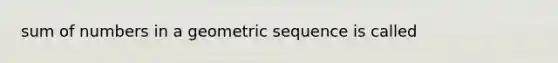 sum of numbers in a geometric sequence is called