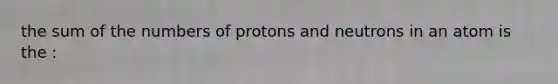 the sum of the numbers of protons and neutrons in an atom is the :