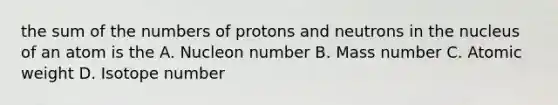 the sum of the numbers of protons and neutrons in the nucleus of an atom is the A. Nucleon number B. Mass number C. Atomic weight D. Isotope number