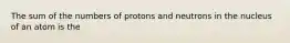 The sum of the numbers of protons and neutrons in the nucleus of an atom is the