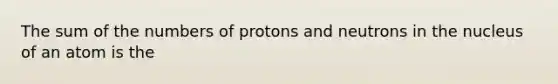 The sum of the numbers of protons and neutrons in the nucleus of an atom is the