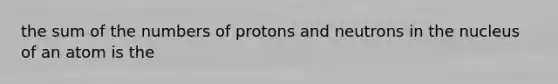 the sum of the numbers of protons and neutrons in the nucleus of an atom is the