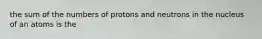 the sum of the numbers of protons and neutrons in the nucleus of an atoms is the