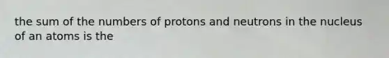 the sum of the numbers of protons and neutrons in the nucleus of an atoms is the