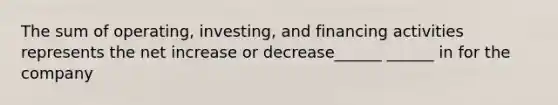 The sum of operating, investing, and financing activities represents the net increase or decrease______ ______ in for the company