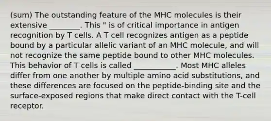 (sum) The outstanding feature of the MHC molecules is their extensive ________. This " is of critical importance in antigen recognition by T cells. A T cell recognizes antigen as a peptide bound by a particular allelic variant of an MHC molecule, and will not recognize the same peptide bound to other MHC molecules. This behavior of T cells is called ___________. Most MHC alleles differ from one another by multiple amino acid substitutions, and these differences are focused on the peptide-binding site and the surface-exposed regions that make direct contact with the T-cell receptor.