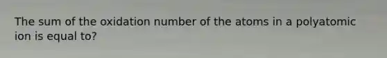 The sum of the oxidation number of the atoms in a polyatomic ion is equal to?