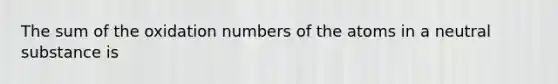 The sum of the oxidation numbers of the atoms in a neutral substance is