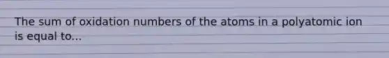 The sum of oxidation numbers of the atoms in a polyatomic ion is equal to...