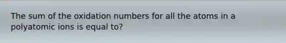 The sum of the oxidation numbers for all the atoms in a polyatomic ions is equal to?