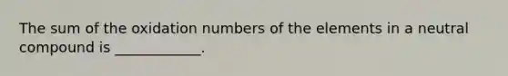 The sum of the oxidation numbers of the elements in a neutral compound is ____________.