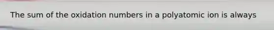 The sum of the oxidation numbers in a polyatomic ion is always