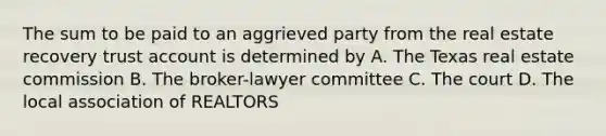 The sum to be paid to an aggrieved party from the real estate recovery trust account is determined by A. The Texas real estate commission B. The broker-lawyer committee C. The court D. The local association of REALTORS