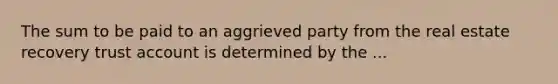 The sum to be paid to an aggrieved party from the real estate recovery trust account is determined by the ...