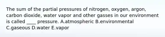 The sum of the partial pressures of nitrogen, oxygen, argon, carbon dioxide, water vapor and other gasses in our environment is called ____ pressure. A.atmospheric B.environmental C.gaseous D.water E.vapor