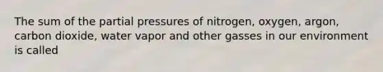 The sum of the partial pressures of nitrogen, oxygen, argon, carbon dioxide, water vapor and other gasses in our environment is called