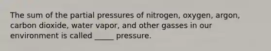 The sum of the partial pressures of nitrogen, oxygen, argon, carbon dioxide, water vapor, and other gasses in our environment is called _____ pressure.