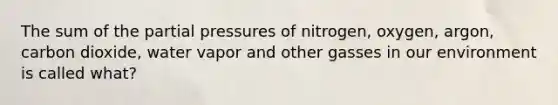 The sum of the partial pressures of nitrogen, oxygen, argon, carbon dioxide, water vapor and other gasses in our environment is called what?