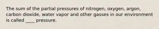 The sum of the partial pressures of nitrogen, oxygen, argon, carbon dioxide, water vapor and other gasses in our environment is called ____ pressure.