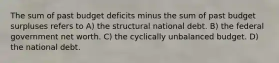 The sum of past budget deficits minus the sum of past budget surpluses refers to A) the structural national debt. B) the federal government net worth. C) the cyclically unbalanced budget. D) the national debt.