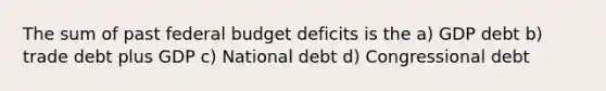 The sum of past federal budget deficits is the a) GDP debt b) trade debt plus GDP c) National debt d) Congressional debt