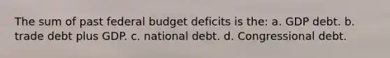 The sum of past federal budget deficits is the: a. GDP debt. b. trade debt plus GDP. c. national debt. d. Congressional debt.