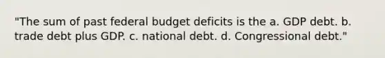 "The sum of past federal budget deficits is the a. GDP debt. b. trade debt plus GDP. c. national debt. d. Congressional debt."