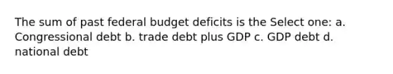 The sum of past federal budget deficits is the Select one: a. Congressional debt b. trade debt plus GDP c. GDP debt d. national debt