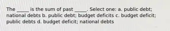 The _____ is the sum of past _____. Select one: a. public debt; national debts b. public debt; budget deficits c. budget deficit; public debts d. budget deficit; national debts