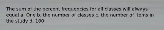 The sum of the percent frequencies for all classes will always equal a. One b. the number of classes c. the number of items in the study d. 100