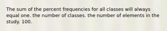 The sum of the percent frequencies for all classes will always equal one. the number of classes. the number of elements in the study. 100.