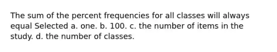 The sum of the percent frequencies for all classes will always equal Selected a. one. b. 100. c. the number of items in the study. d. the number of classes.