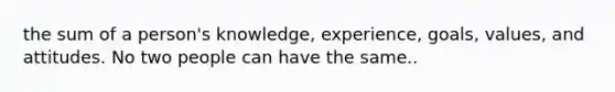 the sum of a person's knowledge, experience, goals, values, and attitudes. No two people can have the same..