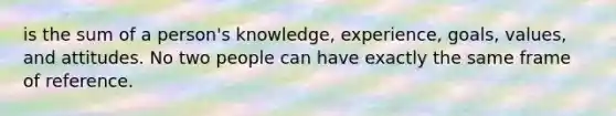 is the sum of a person's knowledge, experience, goals, values, and attitudes. No two people can have exactly the same frame of reference.