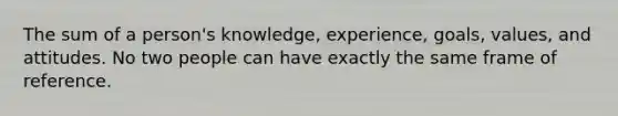 The sum of a person's knowledge, experience, goals, values, and attitudes. No two people can have exactly the same frame of reference.