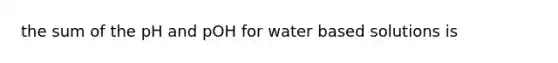 the sum of the pH and pOH for water based solutions is