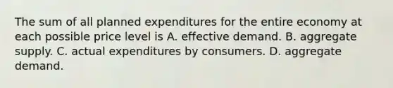 The sum of all planned expenditures for the entire economy at each possible price level is A. effective demand. B. aggregate supply. C. actual expenditures by consumers. D. aggregate demand.