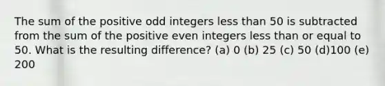 The sum of the positive odd integers less than 50 is subtracted from the sum of the positive even integers less than or equal to 50. What is the resulting difference? (a) 0 (b) 25 (c) 50 (d)100 (e) 200