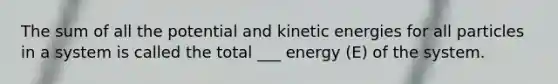 The sum of all the potential and kinetic energies for all particles in a system is called the total ___ energy (E) of the system.