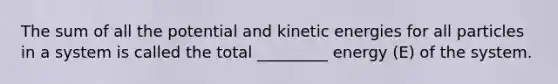 The sum of all the potential and kinetic energies for all particles in a system is called the total _________ energy (E) of the system.