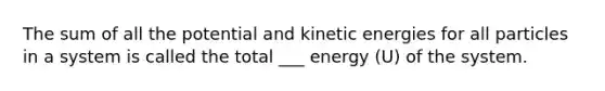 The sum of all the potential and kinetic energies for all particles in a system is called the total ___ energy (U) of the system.