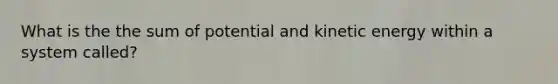 What is the the sum of potential and kinetic energy within a system called?