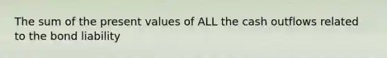 The sum of the present values of ALL the cash outflows related to the bond liability