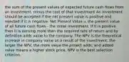 the sum of the present values of expected future cash flows from an investment, minus the cost of that investment An investment should be accepted if the net present value is positive and rejected if it is negative. Net Present Value = the present value of all future cash flows - the initial investment. If it is positive then it is earning more than the required rate of return and by definition adds value to the company. The NPV is the theoretical increase in company value as a result of the investment. the larger the NPV, the more value the project adds; and added value means a higher stock price. NPV is the best selection criterion.