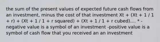 the sum of the present values of expected future cash flows from an investment, minus the cost of that investment Xt + (Xt + 1 / 1 + r) + (Xt + 1 / 1 + r squared) + (Xt + 1 / 1 + r cubed).... * -negative value is a symbol of an investment -positive value is a symbol of cash flow that you received an an investment